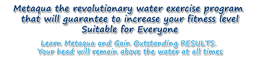 Metaqua the revolutionary water exercise program that will guarantee to increase your fitness level Suitable for Everyone  Learn Metaqua and Gain Outstanding RESULTS.  Your head will remain above the water at all times